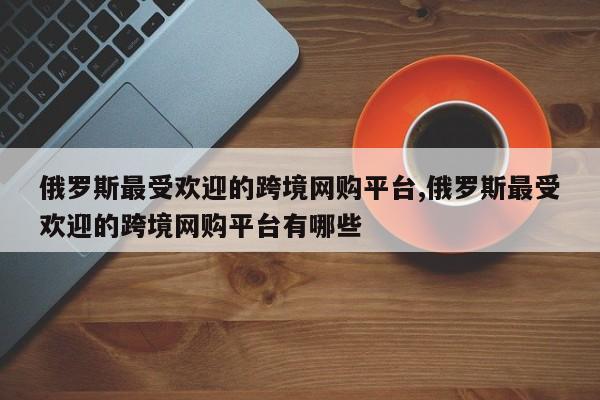 俄罗斯最受欢迎的跨境网购平台,俄罗斯最受欢迎的跨境网购平台有哪些