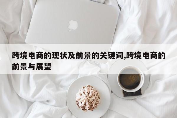 跨境电商的现状及前景的关键词,跨境电商的前景与展望